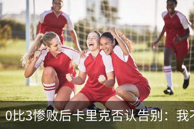 0比3惨败后卡里克否认告别：我不知道接下来会怎样